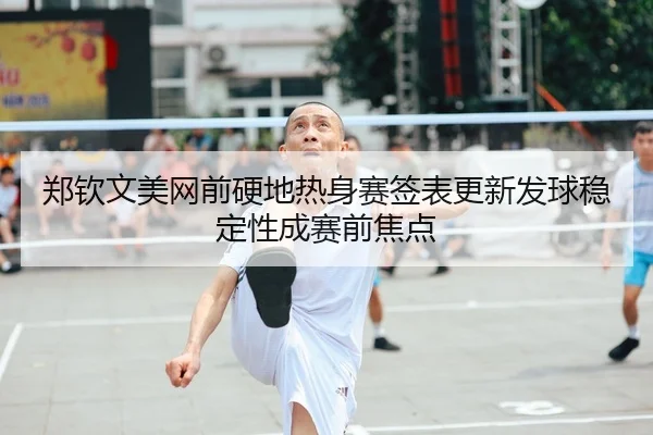 郑钦文美网前硬地热身赛签表更新发球稳定性成赛前焦点